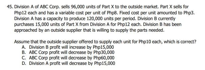 45. Division A of ABC Corp. sells 96,000 units of Part X to the outside market. Part X sells for
Php12 each and has a variable cost per unit of Php8. Fixed cost per unit amounted to Php3.
Division A has a capacity to produce 120,000 units per period. Division B currently
purchases 15,000 units of Part X from Division A for Php12 each. Division B has been
approached by an outside supplier that is willing to supply the parts needed.
Assume that the outside supplier offered to supply each unit for Php10 each, which is correct?
A. Division B profit will increase by Php15,000
B. ABC Corp profit will decrease by Php30,000
C. ABC Corp profit will decrease by Php60,000
D. Division A profit will decrease by Php15,000
