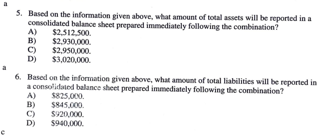 a
5. Based on the information given above, what amount of total assets will be reported in a
consolidated balance sheet prepared immediately following the combination?
A)
B)
C)
$2,512,500.
$2,930,000.
$2,950,000.
$3,020,000.
a
6. Based on the information given above, what amount of total liabilities will be reported in
a consolidated balance sheet prepared immediately following the combination?
A)
B)
$825,000.
$845,000.
$920,000.
$940,000.
D)
