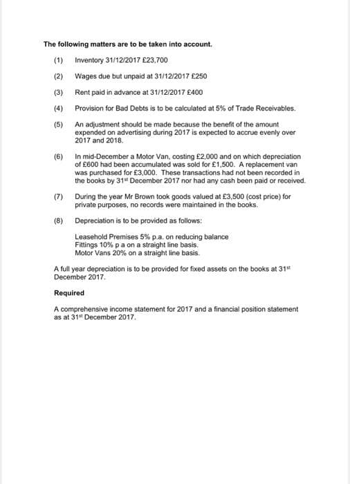 The following matters are to be taken into account.
(1) Inventory 31/12/2017 £23,700
(2) Wages due but unpaid at 31/12/2017 £250
(3) Rent paid in advance at 31/12/2017 £400
(4) Provision for Bad Debts is to be calculated at 5% of Trade Receivables.
(5) An adjustment should be made because the benefit of the amount
expended on advertising during 2017 is expected to accrue evenly over
2017 and 2018.
In mid-December a Motor Van, costing £2,000 and on which depreciation
of £600 had been accumulated was sold for £1,500. A replacement van
was purchased for £3,000. These transactions had not been recorded in
the books by 31* December 2017 nor had any cash been paid or received.
(6)
(7) During the year Mr Brown took goods valued at £3,500 (cost price) for
private purposes, no records were maintained in the books.
(8) Depreciation is to be provided as follows:
Leasehold Premises 5% p.a. on reducing balance
Fittings 10% pa on a straight line basis.
Motor Vans 20% on a straight line basis.
A full year depreciation is to be provided for fixed assets on the books at 31"
December 2017.
Required
A comprehensive income statement for 2017 and a financial position statement
as at 31 December 2017.
