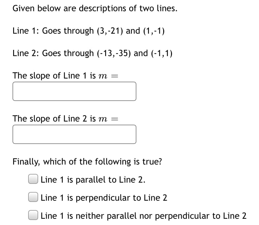 Given below are descriptions of two lines.
Line 1: Goes through (3,-21) and (1,-1)
Line 2: Goes through (-13,-35) and (-1,1)
The slope of Line 1 is m =
The slope of Line 2 is m =
Finally, which of the following is true?
Line 1 is parallel to Line 2.
Line 1 is perpendicular to Line 2
Line 1 is neither parallel nor perpendicular to Line 2
