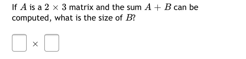 If A is a 2 x 3 matrix and the sum A + B can be
computed, what is the size of B?
