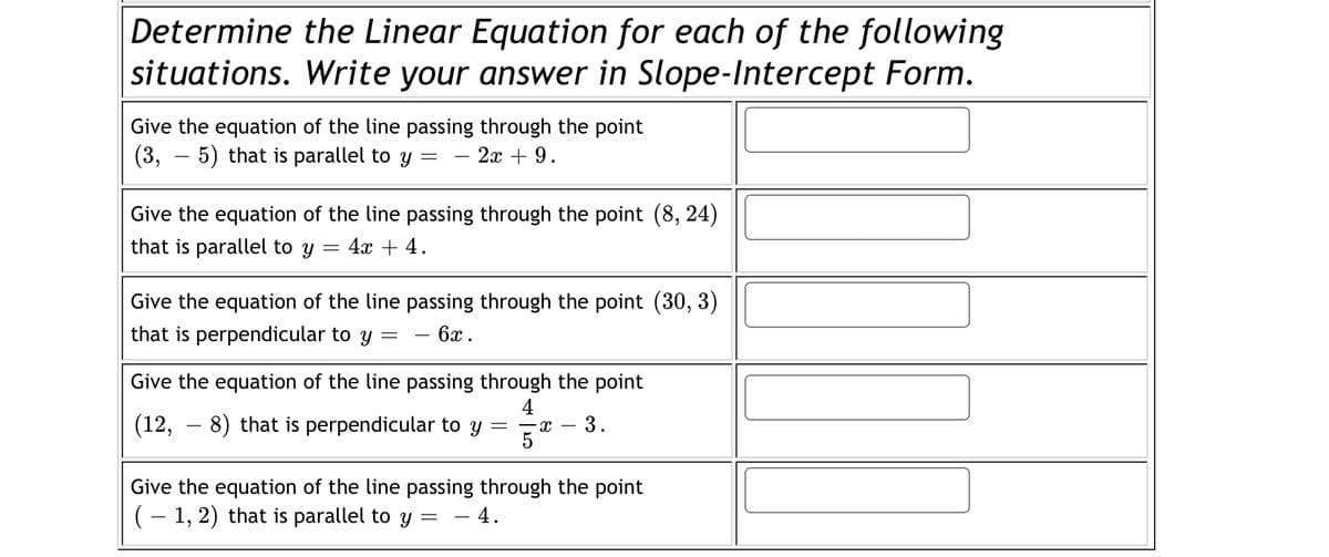 Determine the Linear Equation for each of the following
situations. Write your answer in Slope-Intercept Form.
Give the equation of the line passing through the point
(3, – 5) that is parallel to y :
2х + 9.
Give the equation of the line passing through the point (8, 24)
that is parallel to y
4х + 4.
Give the equation of the line passing through the point (30, 3)
that is perpendicular to y
6x.
Give the equation of the line passing through the point
4
(12, – 8) that is perpendicular to y
5
3.
Give the equation of the line passing through the point
(– 1, 2) that is parallel to y :
- 4.
