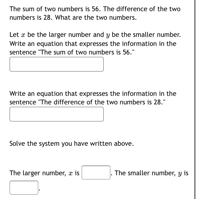 The sum of two numbers is 56. The difference of the two
numbers is 28. What are the two numbers.
Let x be the larger number and y be the smaller number.
Write an equation that expresses the information in the
sentence "The sum of two numbers is 56."
Write an equation that expresses the information in the
sentence "The difference of the two numbers is 28."
Solve the system you have written above.
The larger number, x is
The smaller number, y is
