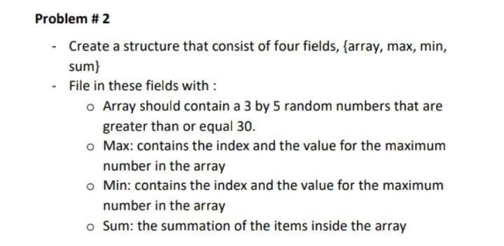 Problem # 2
Create a structure that consist of four fields, {array, max, min,
sum}
File in these fields with :
o Array should contain a 3 by 5 random numbers that are
greater than or equal 30.
o Max: contains the index and the value for the maximum
number in the array
o Min: contains the index and the value for the maximum
number in the array
o Sum: the summation of the items inside the array
