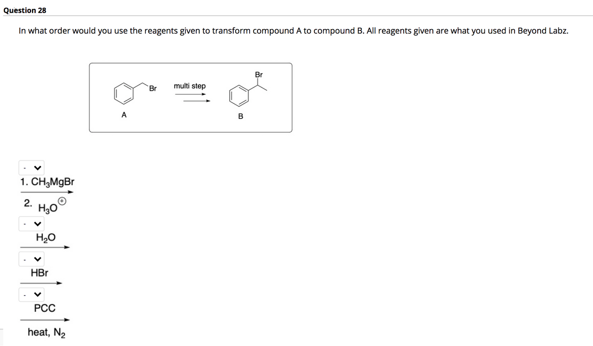 Question 28
In what order would you use the reagents given to transform compound A to compound B. All reagents given are what you used in Beyond Labz.
Br
Br
multi step
A
1. CH,MgBr
2.
H30
H20
HBr
РСС
heat, N2
