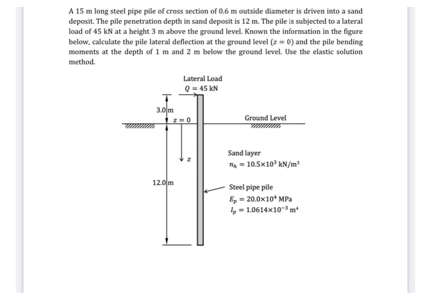 A 15 m long steel pipe pile of cross section of 0.6 m outside diameter is driven into a sand
deposit. The pile penetration depth in sand deposit is 12 m. The pile is subjected to a lateral
load of 45 kN at a height 3 m above the ground level. Known the information in the figure
below, calculate the pile lateral deflection at the ground level (z = 0) and the pile bending
moments at the depth of 1 m and 2 m below the ground level. Use the elastic solution
method.
Lateral Load
Q = 45 kN
3.0 m
z = 0
Ground Level
Sand layer
n = 10.5x103 kN/m³
12.0 m
Steel pipe pile
E, = 20.0x10* MPa
4 = 1.0614x10-3 m
