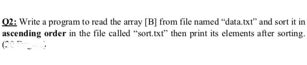 Q2: Write a program to read the array [B] from file named “data.txt" and sort it in
ascending order in the file called “sort.txt" then print its elements after sorting.
