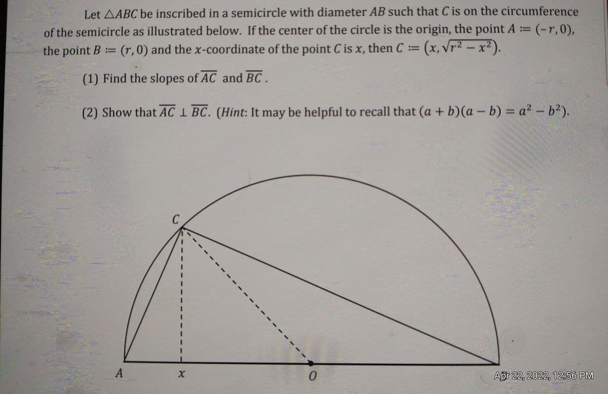 Let AABC be inscribed in a semicircle with diameter AB such that C is on the circumference
((r,0),
of the semicircle as illustrated below. If the center of the circle is the origin, the point A =
!!
the point B= (r,0) and the x-coordinate of the point C is x, then C= (x, Vr2 – x2)
!!
(1) Find the slopes of AC and BC.
(2) Show that AC I BC. (Hint: It may be helpful to recall that (a + b)(a - b) = a? - b²).
C
A
Apr 22, 2022, 12:56 PM
