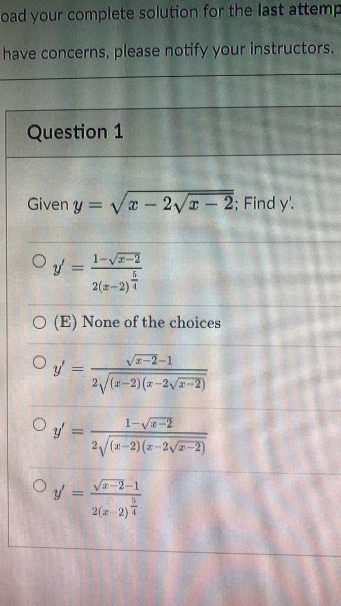 oad your complete solution for the last attemp
have concerns, please notify your instructors.
Question 1
Given y = Va - 2Vr 2; Find y!.
%3D
O y =
1-V-2
5.
2(z-2) 7
O (E) None of the choices
Ve-2-1
O y =
2/(u-2)(-2V-2)
Oy =
1-v-2
%3D
2/(-2) (a-2 -2)
2( 2) 7
