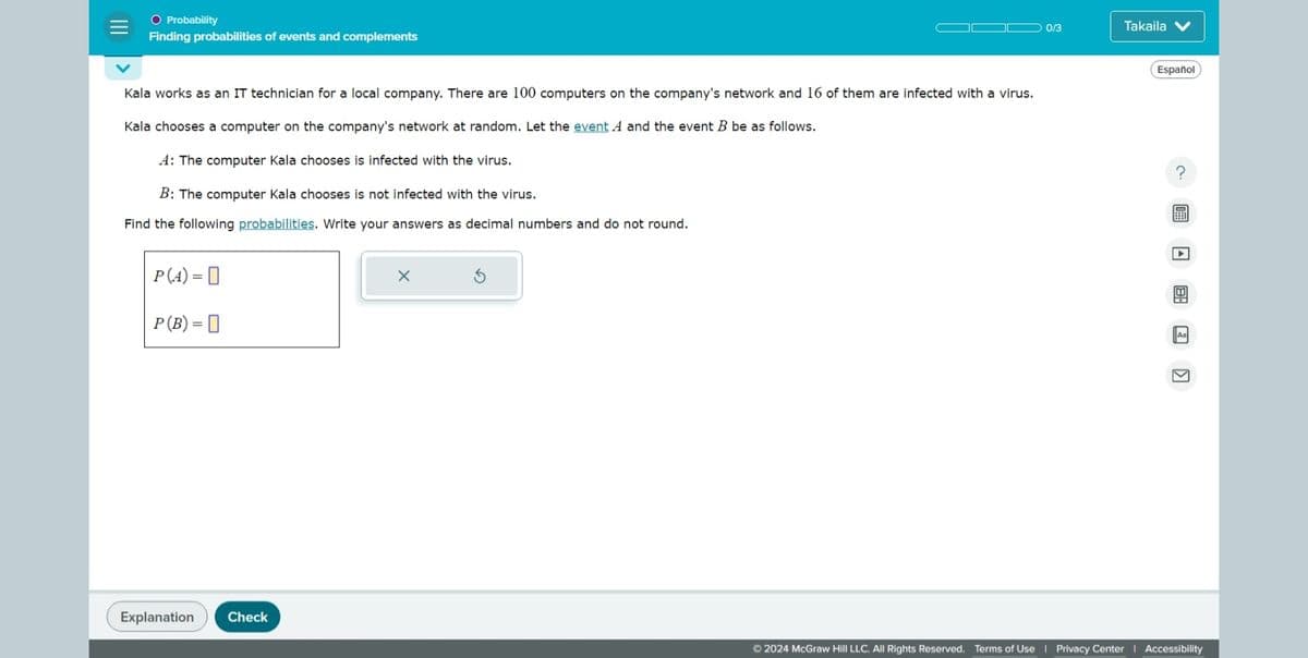 ○ Probability
Finding probabilities of events and complements
Kala works as an IT technician for a local company. There are 100 computers on the company's network and 16 of them are infected with a virus.
Kala chooses a computer on the company's network at random. Let the event A and the event B be as follows.
A: The computer Kala chooses is infected with the virus.
B: The computer Kala chooses is not infected with the virus.
Find the following probabilities. Write your answers as decimal numbers and do not round.
P(A)= |
P(B) =
✗
Explanation
Check
0/3
Takaila
Español
B
Aa
K
©2024 McGraw Hill LLC. All Rights Reserved. Terms of Use | Privacy Center | Accessibility
?