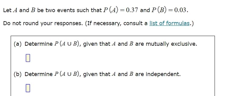 Let A and B be two events such that P(A) = 0.37 and P(B) = 0.03.
Do not round your responses. (If necessary, consult a list of formulas.)
(a) Determine P (AUB), given that A and B are mutually exclusive.
(b) Determine P (A U B), given that A and B are independent.