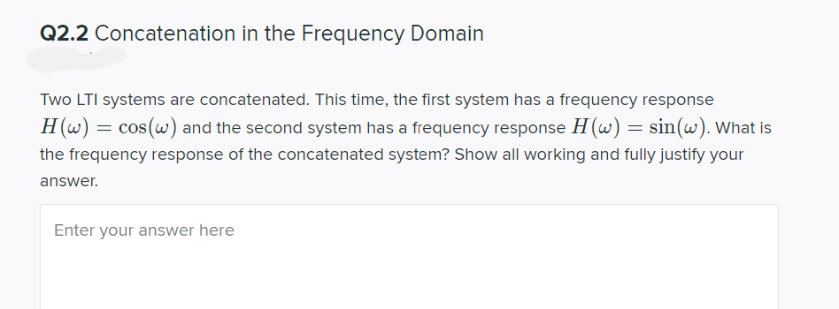 Q2.2 Concatenation in the Frequency Domain
Two LTI systems are concatenated. This time, the first system has a frequency response
H (w)
cos(w) and the second system has a frequency response H(w) = sin(w). What is
the frequency response of the concatenated system? Show all working and fully justify your
answer.
Enter your answer here
