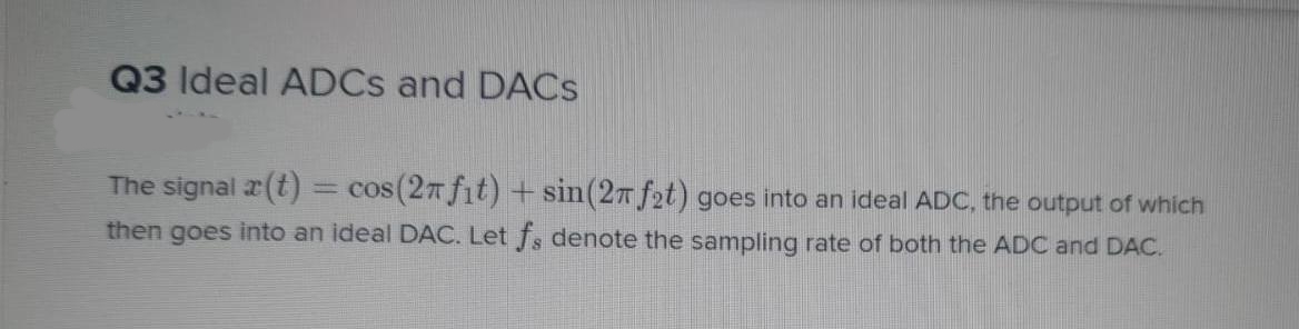 Q3 Ideal ADCS and DACS
The signal a(t)
= cos (27 fit) + sin(27 f2t) goes into an ideal ADC, the output of which
then goes into an ideal DAC. Let fs denote the sampling rate of both the ADC and DAC.
