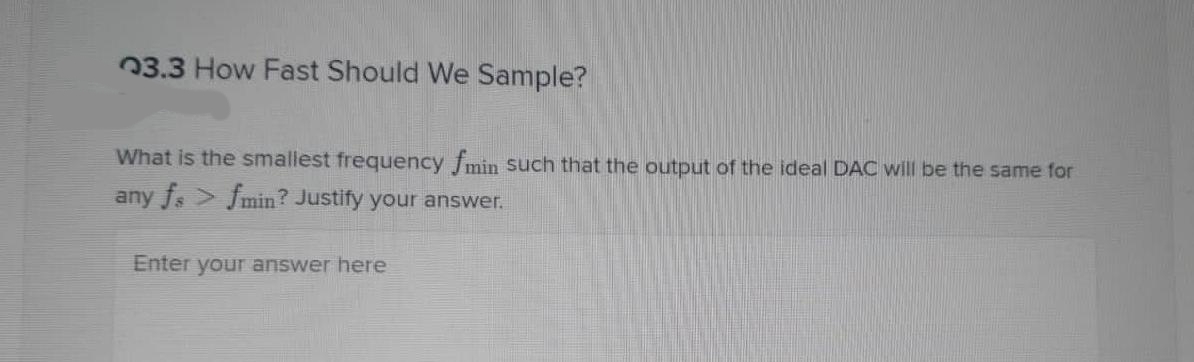 03.3 How Fast Should We Sample?
What is the smallest frequency fmin Such that the output of the ideal DAC will be the same for
any fs Jmin? Justify your answer.
Enter your answer here
