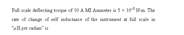 Full scale deflecting torque of 10 A MI Ammeter is 5 x 10-5 N-m. The
rate of change of self inductance of the instrument at full scale in
"uH per radian" is
