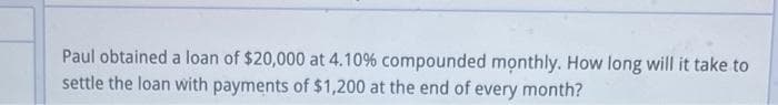 Paul obtained a loan of $20,000 at 4.10 % compounded monthly. How long will it take to
settle the loan with payments of $1,200 at the end of every month?