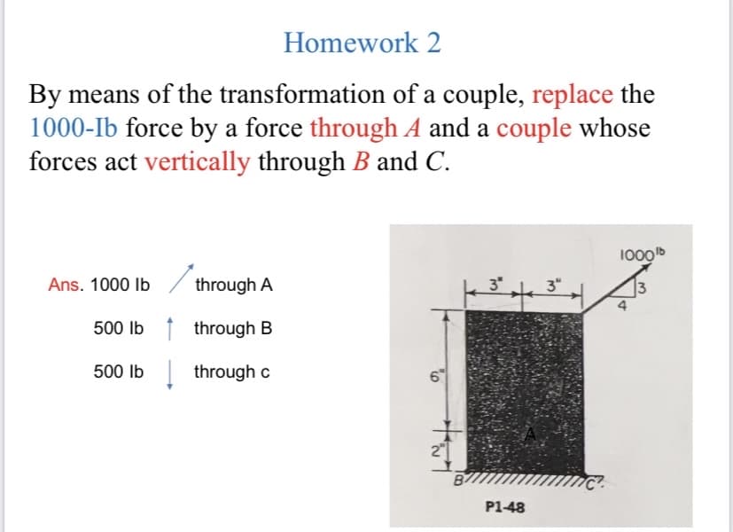 Homework 2
By means of the transformation of a couple, replace the
1000-Ib force by a force through A and a couple whose
forces act vertically through B and C.
1000b
Ans. 1000 Ib
through A
3"
3"
13
500 Ib 1 through B
500 Ib through c
6
B/
P1-48
