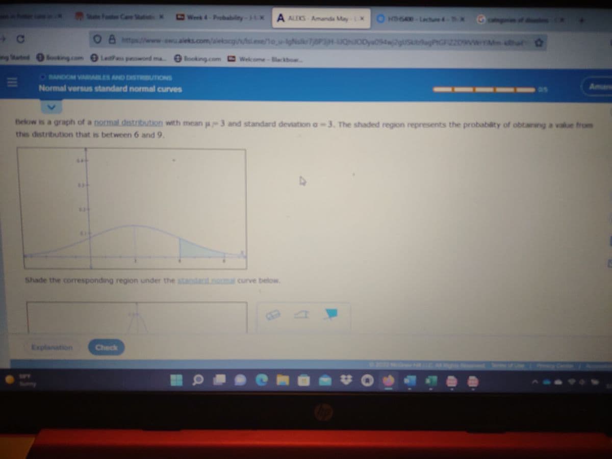 nn foer ca e e Fostes Care Statie X
Werk 4-Probabilty-1-1 X
A ALEKS-Amanda May-L X
OHDGAX-Lecture4- X
C
O8 htp//www-awu.aieks.com/sieksog//tsl.ese/1o u-IgNskr7j8P3H-JQNJODya094w2g/Ske9agPtGFIZ209VwYMha
g Stated
ocking com Lets paswond
Booking.com
Welcome-Backboar...
ORANDOM VARABLES AND DISTRIBUTIONS
Normal versus standard normal curves
Aman
Below is a graph of a normal.distribution with mean a 3 and standard deviation a 3. The shaded region represents the probability of obtaining a value from
this distribution that is between 6 and 9.
Shade the coresponding region under the standa
and.normal curve below.
Explanation
Check
202 M C
..
