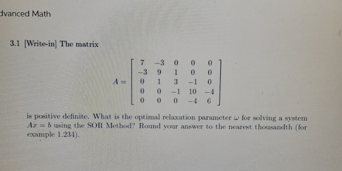 dvanced Math
3.1 [Write-in] The matrix
0
0
0
-3
9
1
0 0
0
1
3
-1
0
0
0
-1
10
-4
0
0
0
-4
6
is positive definite. What is the optimal relaxation parameter w for solving a system
= b using the SOR Method? Round your answer to the nearest thousandth (for
example 1.234).
3