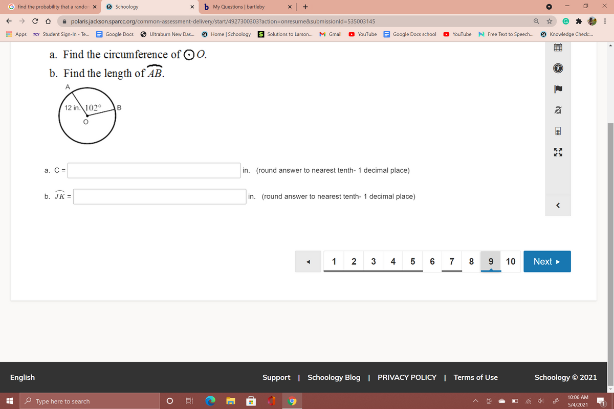 find the probability that a randon X
9 Schoology
b My Questions | bartleby
x +
A polaris.jackson.sparcc.org/common-assessment-delivery/start/4927300303?action=Donresume&submissionld=535003145
E Apps
TCi Student Sign-In - Te... E Google Docs
O Ultraburn New Das...
S Home | Schoology
S Solutions to Larson...
M Gmail
YouTube E Google Docs school
YouTube
Free Text to Speech...
8 Knowledge Check...
a. Find the circumference of QO0.
b. Find the length of AB.
A
12 in. 102°
В
а. С %-
in. (round answer to nearest tenth- 1 decimal place)
b. JK =
in. (round answer to nearest tenth- 1 decimal place)
1 2 3 4 5 6
7
8
10
Next >
English
Support | Schoology Blog | PRIVACY POLICY | Terms of Use
Schoology © 2021
10:06 AM
O Type here to search
5/4/2021
..
א
