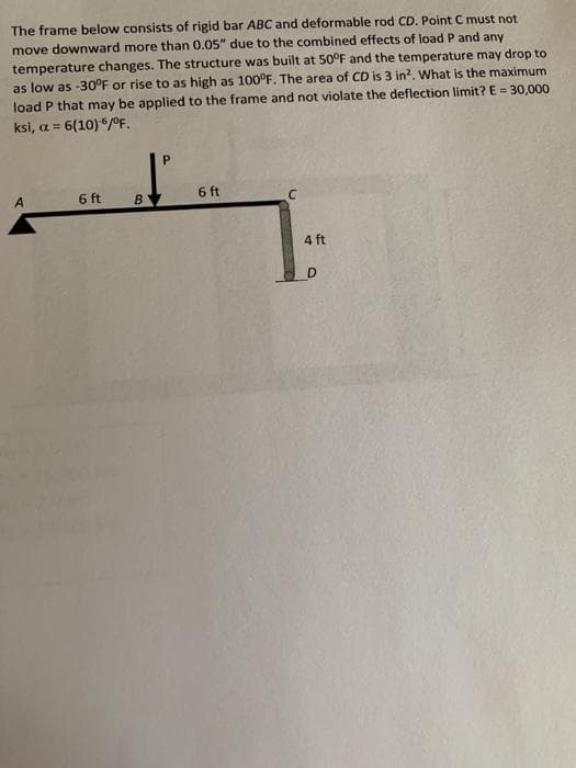 The frame below consists of rigid bar ABC and deformable rod CD. Point C must not
move downward more than 0.05" due to the combined effects of load P and any
temperature changes. The structure was built at 50°F and the temperature may drop to
as low as -30°F or rise to as high as 100°F. The area of CD is 3 in?. What is the maximum
load P that may be applied to the frame and not violate the deflection limit? E = 30,000
ksi, a = 6(10)*/0°F.
6 ft
6 ft
4 ft
D
