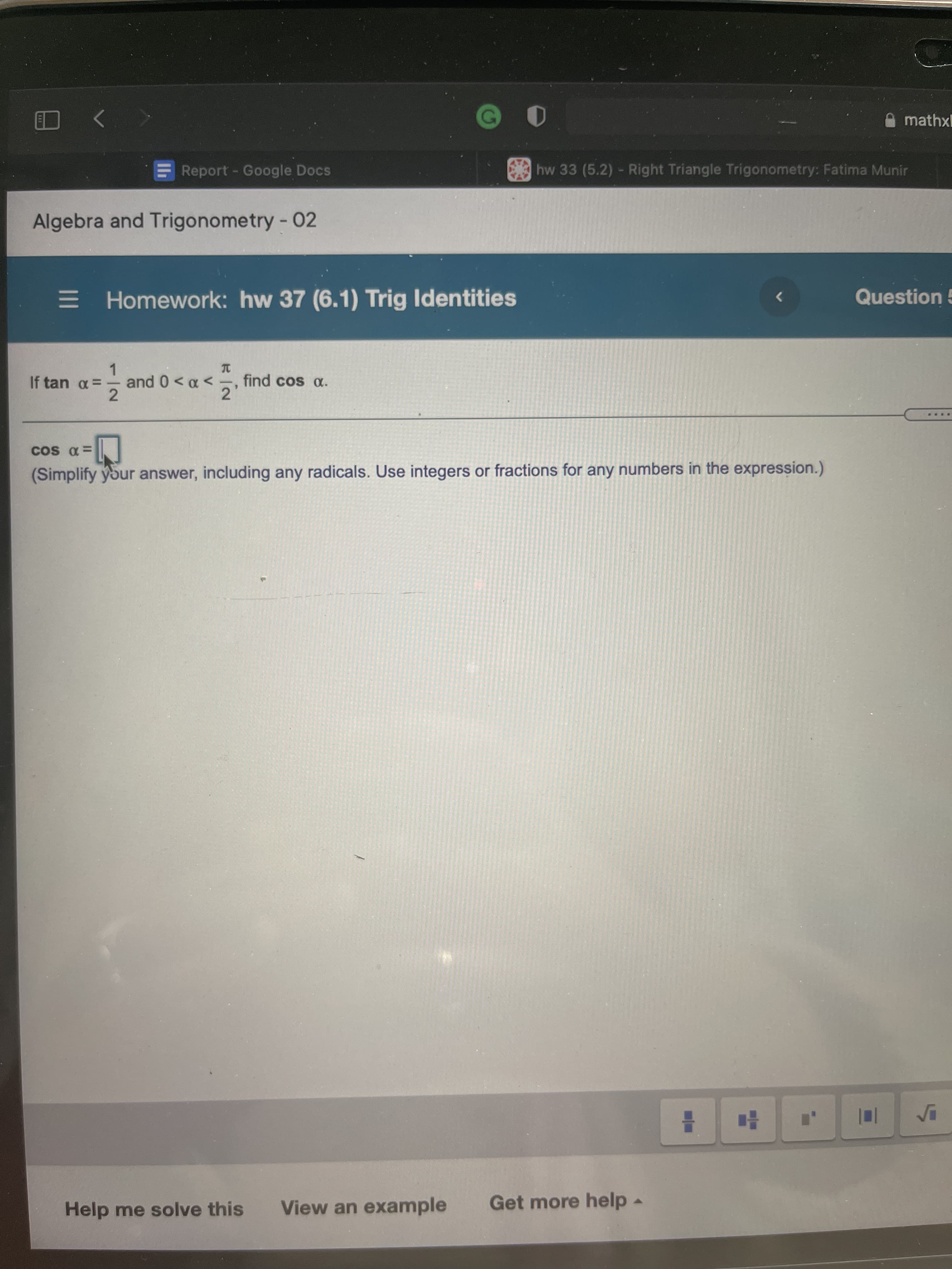 mathxl
EReport - Google Docs
hw 33 (5.2) - Right Triangle Trigonometry: Fatima Munir
Algebra and Trigonometry - 02
E Homework: hw 37 (6.1) Trig Identities
Question 5
1.
and 0< a <-, find cos a.
>0 > 0 pu
2
2
=0 SO
(Simplify your answer, including any radicals. Use integers or fractions for any numbers in the expression.)
Help me solve this
View an example
Get more help.
