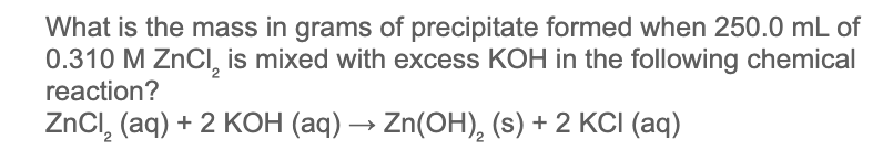 What is the mass in grams of precipitate formed when 250.0 mL of
0.310 M ZnCI, is mixed with excess KOH in the following chemical
reaction?
ZnCI, (aq) + 2 KOH (aq) → Zn(OH), (s) + 2 KCI (aq)
