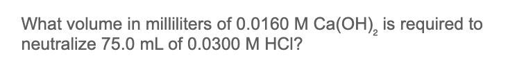 What volume in milliliters of 0.0160 M Ca(OH), is required to
neutralize 75.0 mL of 0.0300 M HCI?
