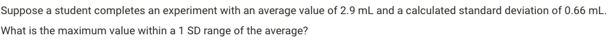 Suppose a student completes an experiment with an average value of 2.9 mL and a calculated standard deviation of 0.66 mL.
What is the maximum value within a 1 SD range of the average?
