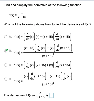 Find and simplify the derivative of the following function.
f(x) = -
x+ 15
Which of the following shows how to find the derivative of f(x)?
O A. f'(x) = a ) + (x + 15)|
P'M= (+**15) **15)
dx
В.
dx
f'(x) =
(x+ 15)?
(x) (x+ 15) + (x)(x+ 15)
dx
d.
(x)
(x+ 15) - (x + 15)
OD.
dx
dx
t'(x) =
(x+ 15)2
The derivative of f(x) =
is
x+ 15
