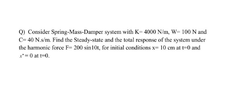 Q) Consider Spring-Mass-Damper system with K= 4000 N/m, W= 100 N and
C= 40 N.s/m. Find the Steady-state and the total response of the system under
the harmonic force F= 200 sin10t, for initial conditions x= 10 cm at t-0 and
x'= 0 at t=0.
