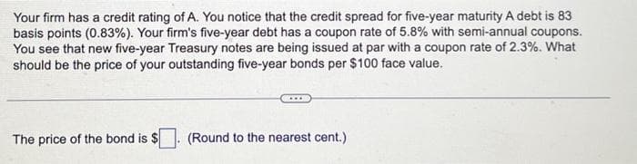 Your firm has a credit rating of A. You notice that the credit spread for five-year maturity A debt is 83
basis points (0.83%). Your firm's five-year debt has a coupon rate of 5.8% with semi-annual coupons.
You see that new five-year Treasury notes are being issued at par with a coupon rate of 2.3%. What
should be the price of your outstanding five-year bonds per $100 face value.
The price of the bond is $
(Round to the nearest cent.)