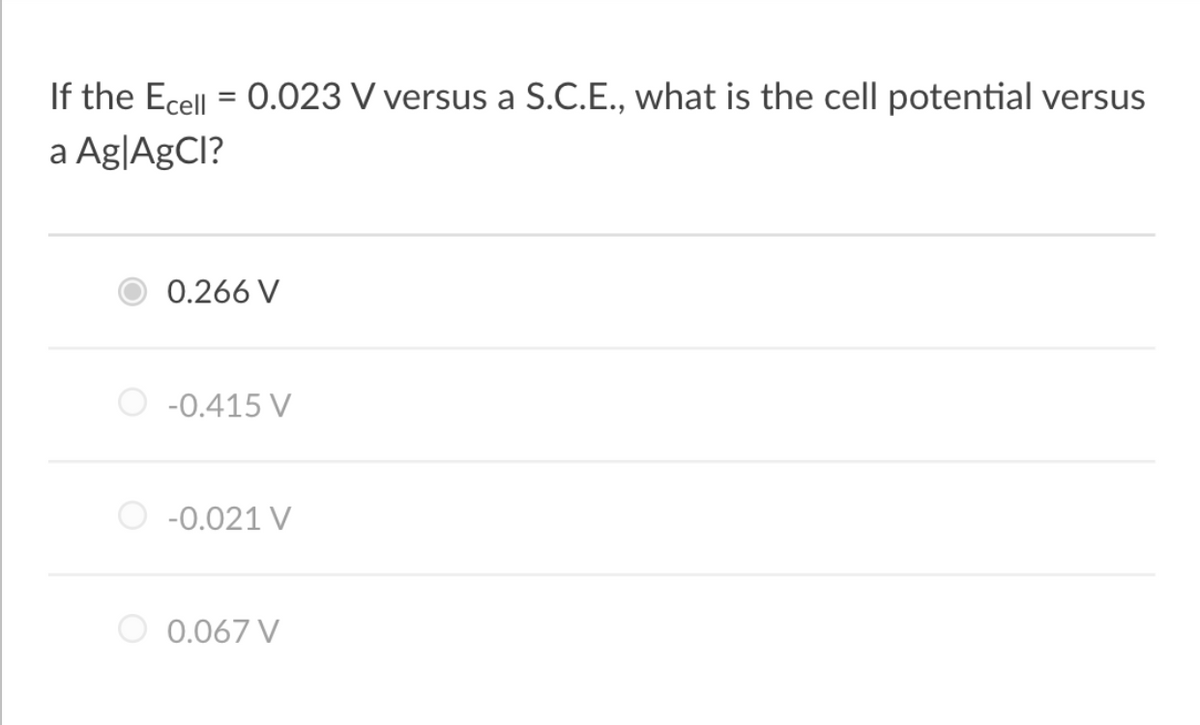 If the Ecell = 0.023 V versus a S.C.E., what is the cell potential versus
a Ag|AgCl?
0.266 V
-0.415 V
-0.021 V
0.067 V