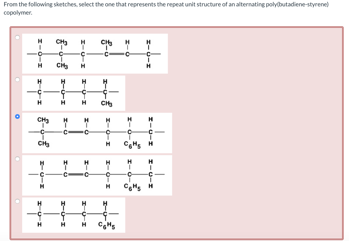 From the following sketches, select the one that represents the repeat unit structure of an alternating poly(butadiene-styrene)
copolymer.
O
O
O
O
н
HIGIH
C
HCH
CH3
-C
CH3
HIC-H
HICH
н
CH3
C
CH3
ㅐ
HIGH
Н
HIC
HIC
HITH
HIC-H
н
с
HICH
HIC
н
с
HIC
HICH
Н
CH3
ㅐ
-9
CH3
HIC-H
Н
с
Н
HIC-H
Н
Н
4
-9
C6H5
HIG
н
H
1-0-8
HICIH
C
C6H5
H
C
I
H
HIG
C-
HICIH
C
1
C6H5 H
с