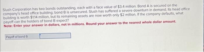 Slush Corporation has two bonds outstanding, each with a face value of $3.4 million. Bond A is secured on the
company's head office building; bond B is unsecured. Slush has suffered a severe downturn in demand. Its head office
building is worth $1.14 million, but its remaining assets are now worth only $2 million. If the company defaults, what
payoff can the holders of bond B expect?
Note: Enter your answer in dollars, not in millions. Round your answer to the nearest whole dollar amount.
Payoff of bond B