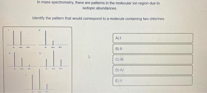 In mass spectrometry, there are patterns in the molecular ion region due to
isotopic abundances.
Identify the pattern that would correspond to a molecule containing two chlorines.
11
Tih
3
A) I
B) II
C) III
D) IV
E) V