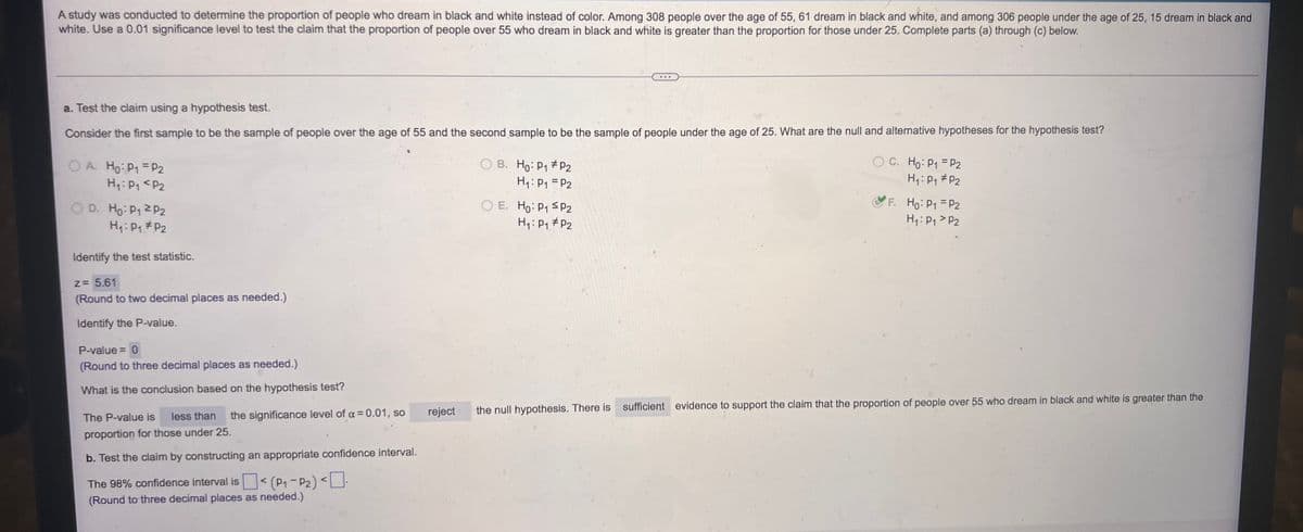 A study was conducted to determine the proportion of people who dream in black and white instead of color. Among 308 people over the age of 55, 61 dream in black and white, and among 306 people under the age of 25, 15 dream in black and
white. Use a 0.01 significance level to test the claim that the proportion of people over 55 who dream in black and white is greater than the proportion for those under 25. Complete parts (a) through (c) below.
a. Test the claim using a hypothesis test.
Consider the first sample to be the sample of people over the age of 55 and the second sample to be the sample of people under the age of 25. What are the null and alternative hypotheses for the hypothesis test?
OA. Ho: P1 P2
OB. Ho: P₁ P2
OC. Ho: P₁ = P₂
H₁: P₁ P2
H₁: P₁ = P2
H₁: P₁ P2
OD. Ho: P₁ 2P2
OE. Ho: P₁ SP2
F. Ho: P₁ P2
H₁: P₁
H₁: P₁ P2
H₁: P₁ P2
P2
Identify the test statistic.
z = 5.61
(Round to two decimal places as needed.)
Identify the P-value.
P-value = 0
(Round to three decimal places as needed.)
What is the conclusion based on the hypothesis test?
reject
the null hypothesis. There is sufficient evidence to support the claim that the proportion of people over 55 who dream in black and white is greater than the
The P-value is less than the significance level of a = 0.01, so
proportion for those under 25.
b. Test the claim by constructing an appropriate confidence interval.
The 98% confidence interval is< (P₁-P2) <0-
(Round to three decimal places as needed.)