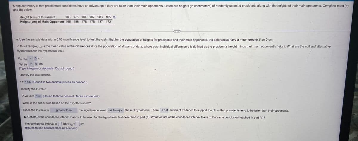 A popular theory is that presidential candidates have an advantage if they are taller than their main opponents. Listed are heights (in centimeters) of randomly selected presidents along with the heights of their main opponents. Complete parts (a)
and (b) below.
Height (cm) of President
183 175 184 187 203 165
Height (cm) of Main Opponent 165 186 178 178 187 172
a. Use the sample data with a 0.05 significance level to test the claim that for the population of heights for presidents and their main opponents, the differences have a mean greater than 0 cm.
In this example, μd is the mean value of the differences d for the population of all pairs of data, where each individual difference d is defined as the president's height minus their main opponent's height. What are the null and alternative
hypotheses for the hypothesis test?
Ho: Md
0 cm
H₁: Hd > 0 cm
(Type integers or decimals. Do not round.)
Identify the test statistic.
t = 1.06 (Round to two decimal places as needed.)
Identify the P-value.
P-value = .168 (Round to three decimal places as needed.)
What is the conclusion based on the hypothesis test?
greater than
Since the P-value is
the significance level, fail to reject the null hypothesis. There is not sufficient evidence to support the claim that presidents tend to be taller than their opponents.
b. Construct the confidence interval that could be used for the hypothesis test described in part (a). What feature of the confidence interval leads to the same conclusion reached in part (a)?
The confidence interval is
cm <Hd
(Round to one decimal place as needed.)
cm.