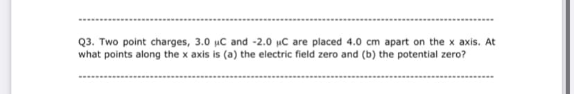 Q3. Two point charges, 3.0 µC and -2.0 µC are placed 4.0 cm apart on the x axis. At
what points along the x axis is (a) the electric field zero and (b) the potential zero?
