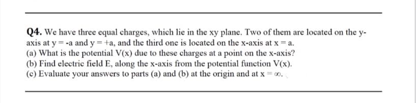 Q4. We have three equal charges, which lie in the xy plane. Two of them are located on the y-
axis at y = -a and y = +a, and the third one is located on the x-axis at x = a.
(a) What is the potential V(x) due to these charges at a point on the x-axis?
(b) Find electric field E, along the x-axis from the potential function V(x).
(c) Evaluate your answers to parts (a) and (b) at the origin and at x = 00.
