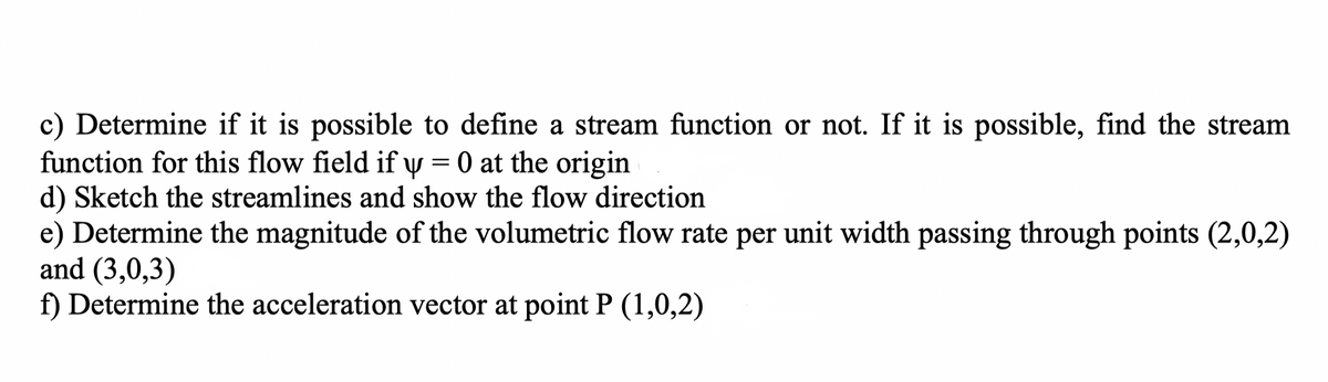 c) Determine if it is possible to define a stream function or not. If it is possible, find the stream
function for this flow field if y = 0 at the origin
d) Sketch the streamlines and show the flow direction
e) Determine the magnitude of the volumetric flow rate per unit width passing through points (2,0,2)
and (3,0,3)
f) Determine the acceleration vector at point P (1,0,2)
