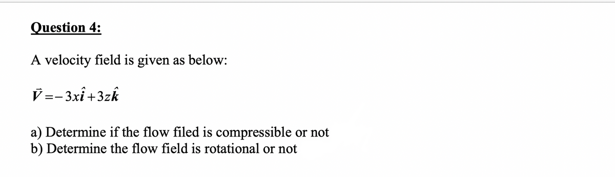 Question 4:
A velocity field is given as below:
V =-3xî +3zk
a) Determine if the flow filed is compressible or not
b) Determine the flow field is rotational or not
