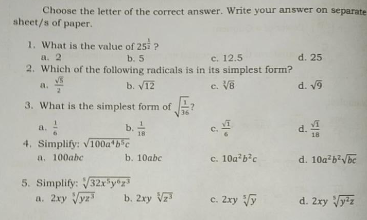 Choose the letter of the correct answer. Write your answer on separate
sheet/s of paper.
1. What is the value of 25 ?
a. 2
2. Which of the following radicals is in its simplest form?
b. 5
c. 12.5
d. 25
a.
b. V12
c. V8
d. v9
3. What is the simplest form of
36
b. 1
18
c.
a.
d. Vi
4. Simplify: v100a bsc
a. 100abc
b. 10abc
c. 10a b?c
d. 10a2b?Vbc
5. Simplify: V32xsy°z3
a. 2xy Vyz
b. 2xy Vz3
c. 2ry y
d. 2xy Vyz
