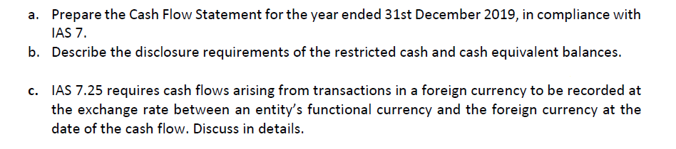 a. Prepare the Cash Flow Statement for the year ended 31st December 2019, in compliance with
IAS 7.
b. Describe the disclosure requirements of the restricted cash and cash equivalent balances.
c. IAS 7.25 requires cash flows arising from transactions in a foreign currency to be recorded at
the exchange rate between an entity's functional currency and the foreign currency at the
date of the cash flow. Discuss in details.
