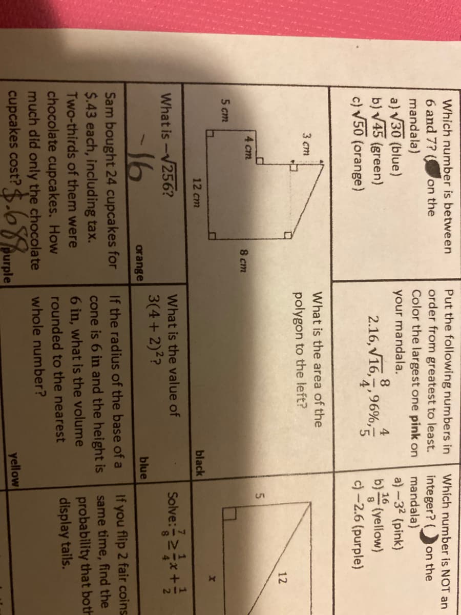 Which number is between
Put the following numbers in
order from greatest to least.
Color the largest one pink on
Which number is NOT an
6 and 7?
on the
integer? (
mandala)
a) -32 (pink)
on the
mandala)
a) V30 (blue)
b) V45 (green)
c) V50 (orange)
your mandala.
4.
16
2.16, V16,7,96%,5
b) (yellow)
c) -2.6 (purple)
What is the area of the
3 cm
polygon to the left?
12
4 cm
8 cm
5 cm
12 cm
black
Solve:금2자+를
What is
256?
What is the value of
3(4+ 2)??
-16
orange
blue
If you flip 2 fair coins
same time, find the
probability that both
display tails.
If the radius of the base of a
Sam bought 24 cupcakes for
$.43 each, including tax.
Two-thirds of them were
cone is 6 in and the height is
6 in, what is the volume
rounded to the nearest
chocolate cupcakes. How
much did only the chocolate
cupcakes cost? $.6%urple
whole number?
yellow

