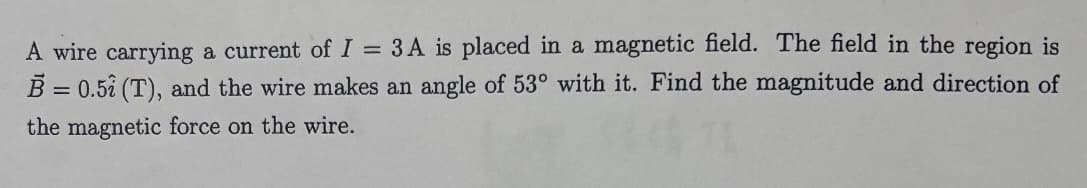 A wire carrying a current of I = 3A is placed in a magnetic field. The field in the region is
B = 0.51 (T), and the wire makes an angle of 53° with it. Find the magnitude and direction of
the magnetic force on the wire.