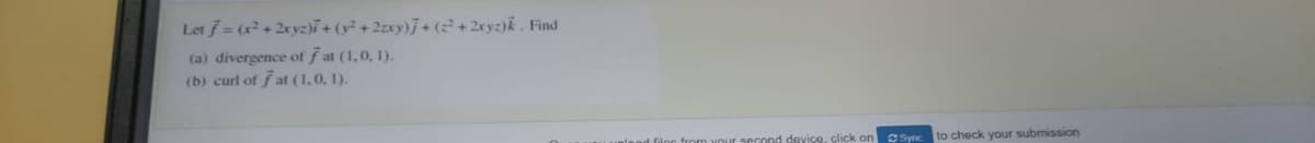 Let f = (x + 2xyz)7+ (y² + 2zxy)j+ (+ 2xyz)k . Find
(a) divergence of ƒ at (1,0, 1).
(b) curl of f at (1,0, 1).
rom vour second device, click on
Sync
to check your submission
