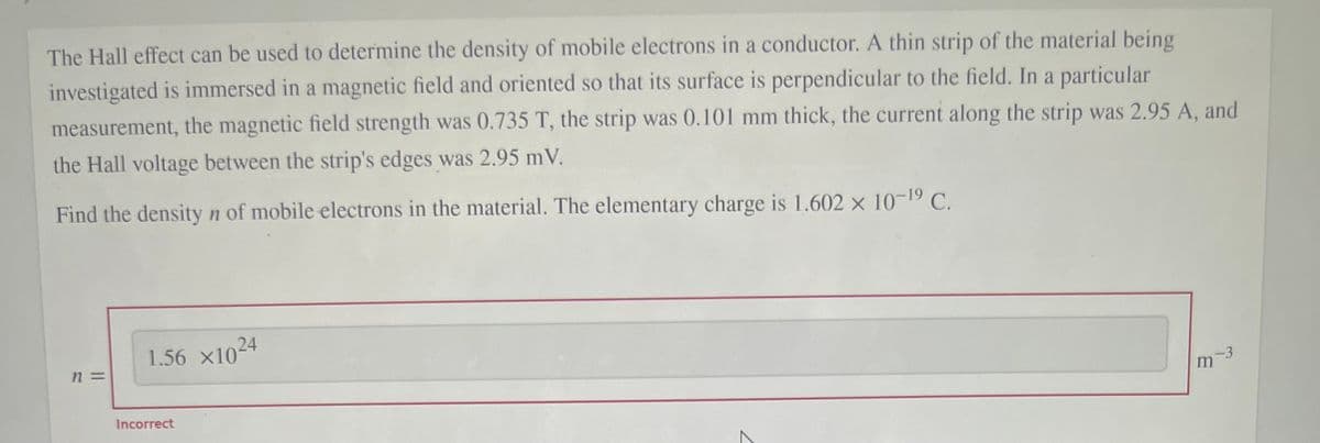 The Hall effect can be used to determine the density of mobile electrons in a conductor. A thin strip of the material being
investigated is immersed in a magnetic field and oriented so that its surface is perpendicular to the field. In a particular
measurement, the magnetic field strength was 0.735 T, the strip was 0.101 mm thick, the current along the strip was 2.95 A, and
the Hall voltage between the strip's edges was 2.95 mV.
Find the density n of mobile electrons in the material. The elementary charge is 1.602 x 10-19 C.
1.56 x104
n 3=
-3
Incorrect
