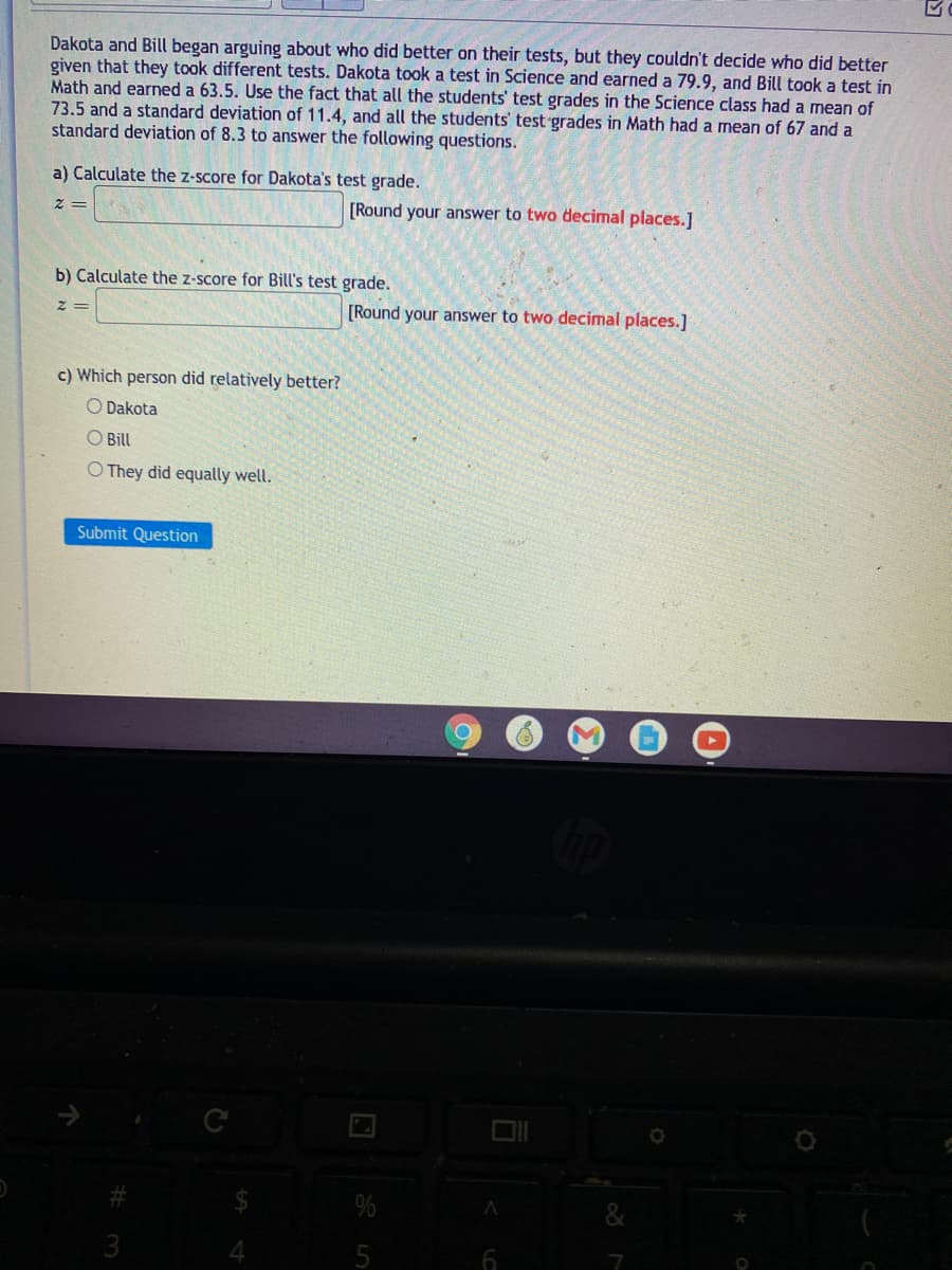 Dakota and Bill began arguing about who did better on their tests, but they couldn't decide who did better
given that they took different tests. Dakota took a test in Science and earned a 79.9, and Bill took a test in
Math and earned a 63.5. Use the fact that all the students' test grades in the Science class had a mean of
73.5 and a standard deviation of 11.4, and all the students' test grades in Math had a mean of 67 and a
standard deviation of 8.3 to answer the following questions.
a) Calculate the z-score for Dakota's test grade.
[Round your answer to two decimal places.]
b) Calculate the z-score for Bill's test grade.
[Round your answer to two decimal places.]
c) Which person did relatively better?
O Dakota
O Bill
O They did equally well.
Submit Question
3
