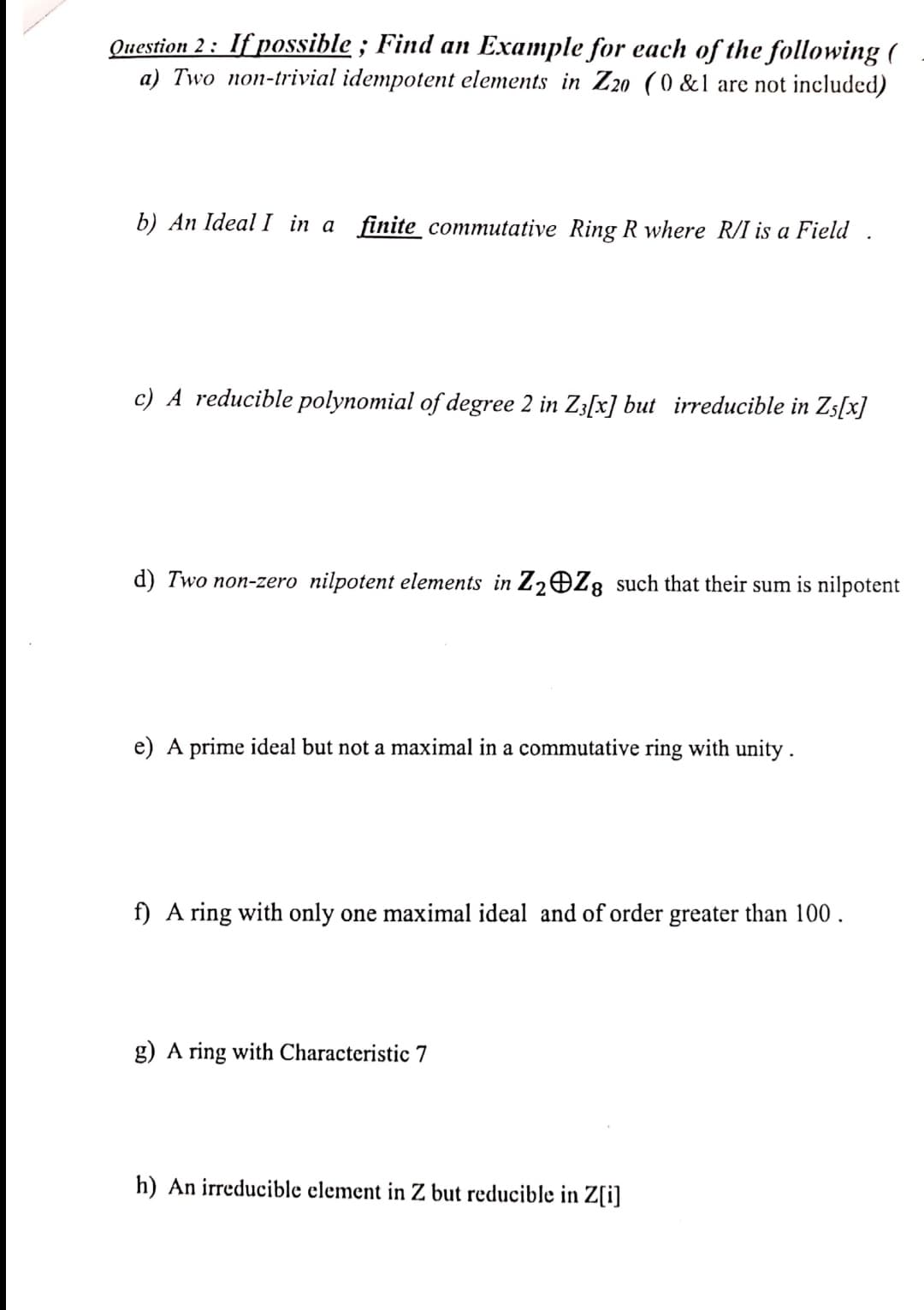 Question 2: If possible; Find an Example for each of the following (
a) Two non-trivial idempotent elements in Z20 (0 &1 are not included)
b) An Ideal I in a finite commutative Ring R where R/I is a Field
c) A reducible polynomial of degree 2 in Z3[x] but irreducible in Z5[x]
d) Two non-zero nilpotent elements in Z₂ Z8 such that their sum is nilpotent
e) A prime ideal but not a maximal in a commutative ring with unity.
f) A ring with only one maximal ideal and of order greater than 100.
g) A ring with Characteristic 7
h) An irreducible element in Z but reducible in Z[i]